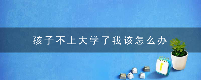 孩子不上大学了我该怎么办 孩子不肯上大学怎么处理